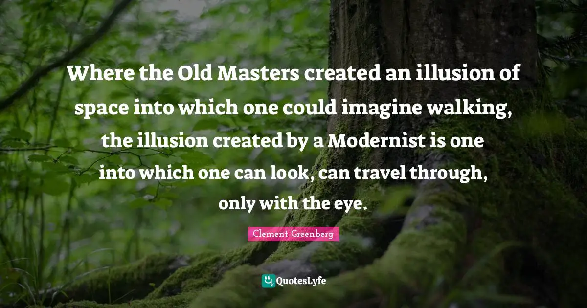 Masters Quotes: "Where the Old Masters created an illusion of space into which one could imagine walking, the illusion created by a Modernist is one into which one can look, can travel through, only with the eye."