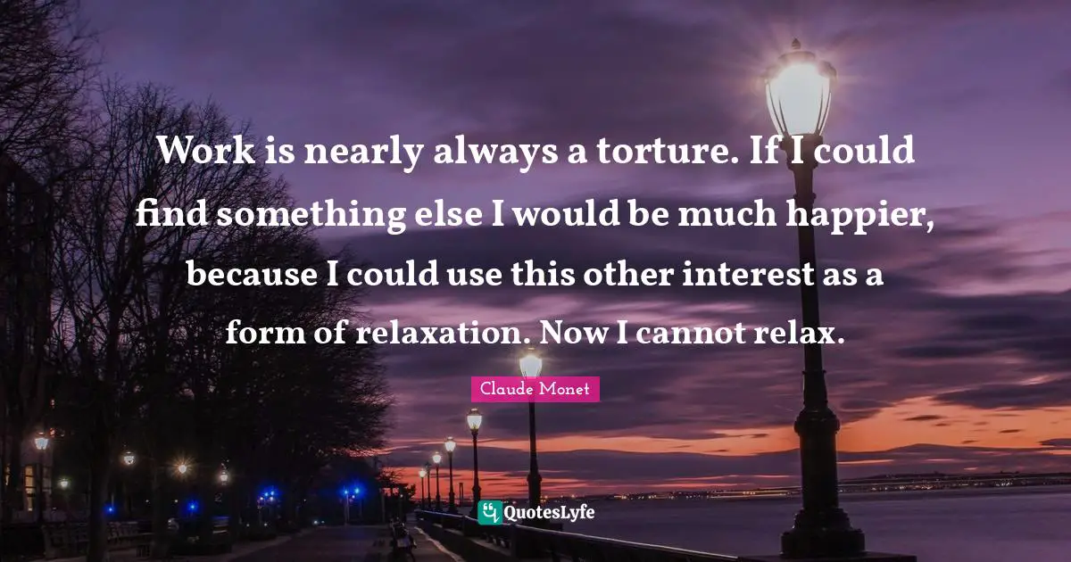 Work is nearly always a torture. If I could find something else I would be much happier, because I could use this other interest as a form of relaxation. Now I cannot relax.