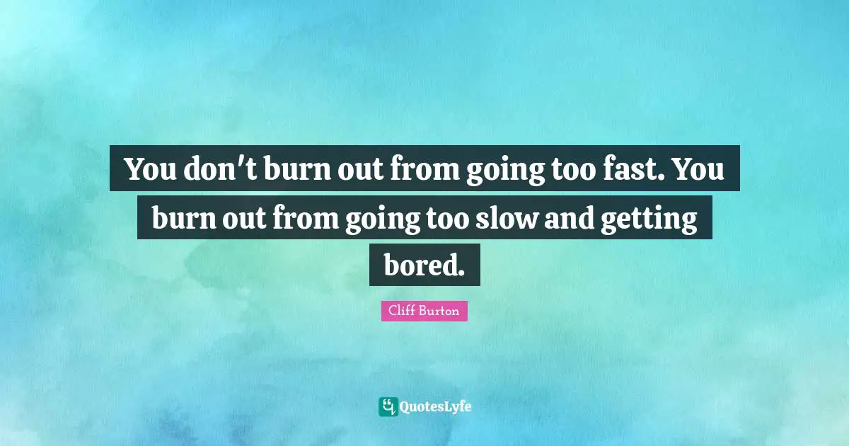 You don't burn out from going too fast. You burn out from going too slow and getting bored.