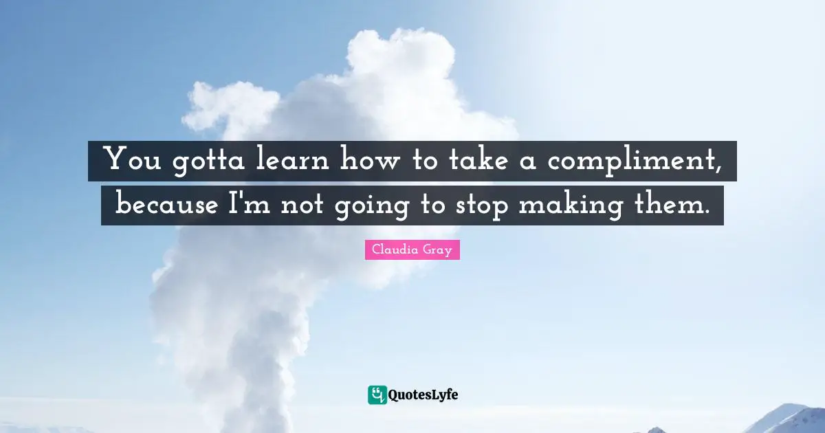You gotta learn how to take a compliment, because I'm not going to stop making them.