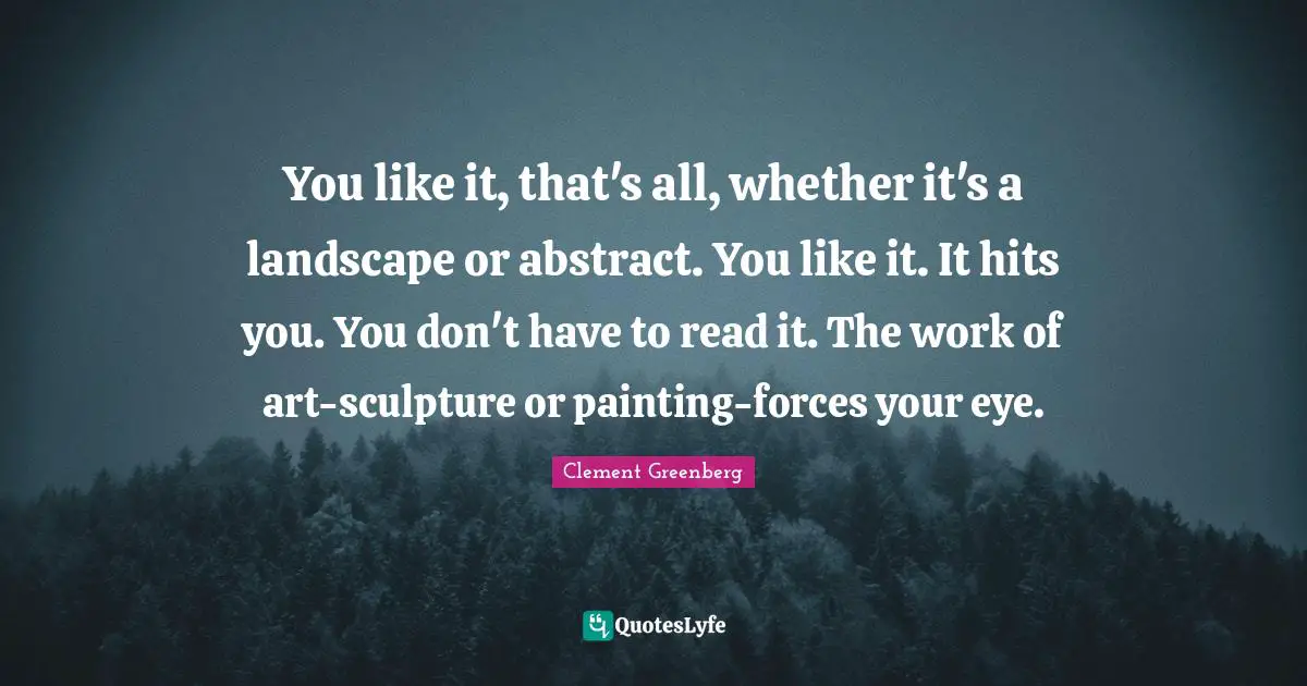 You like it, that's all, whether it's a landscape or abstract. You like it. It hits you. You don't have to read it. The work of art-sculpture or painting-forces your eye.