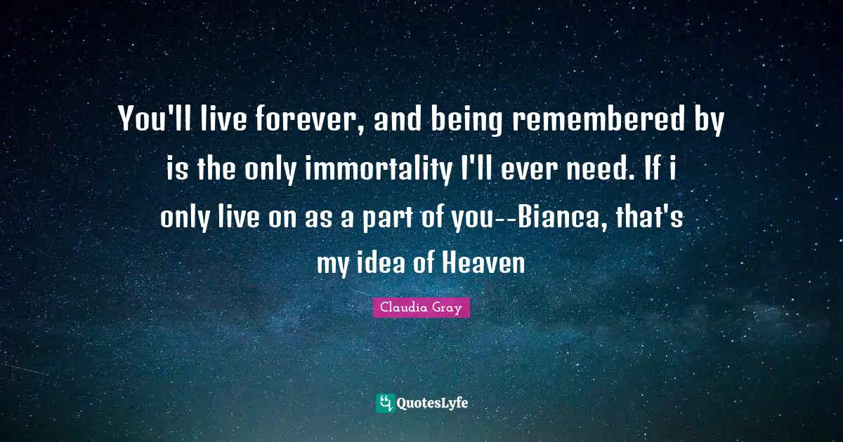You'll live forever, and being remembered by is the only immortality I'll ever need. If i only live on as a part of you--Bianca, that's my idea of Heaven