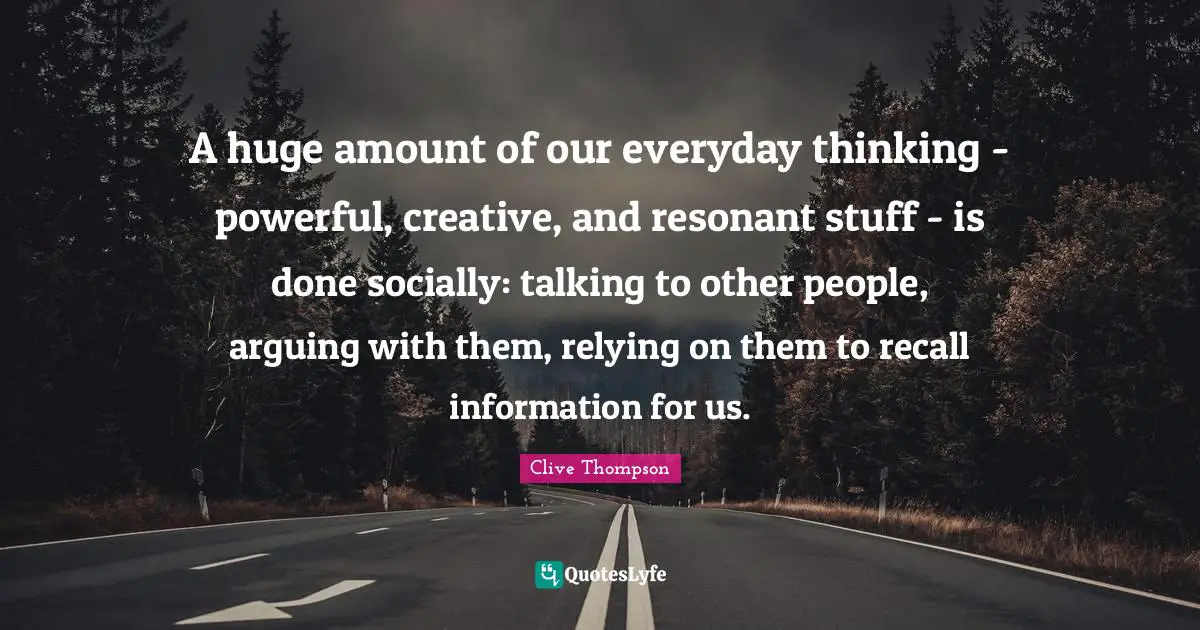 A huge amount of our everyday thinking - powerful, creative, and resonant stuff - is done socially: talking to other people, arguing with them, relying on them to recall information for us.