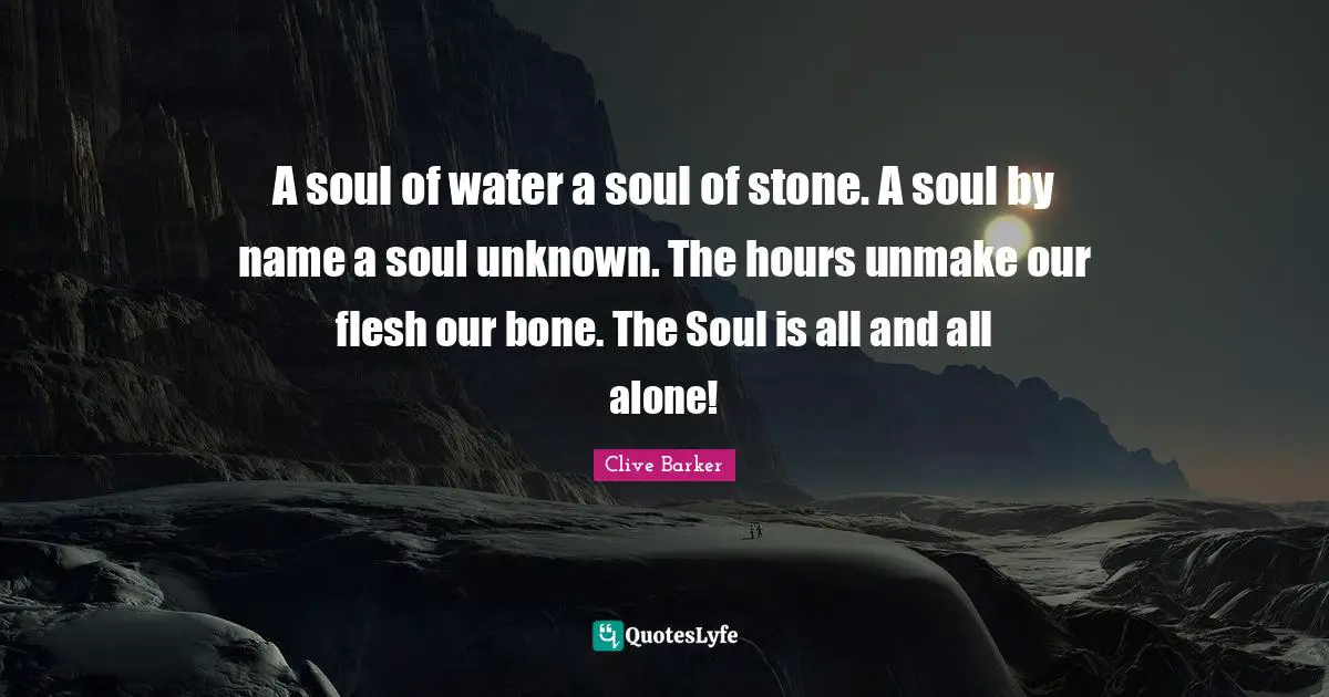A soul of water a soul of stone. A soul by name a soul unknown. The hours unmake our flesh our bone. The Soul is all and all alone!