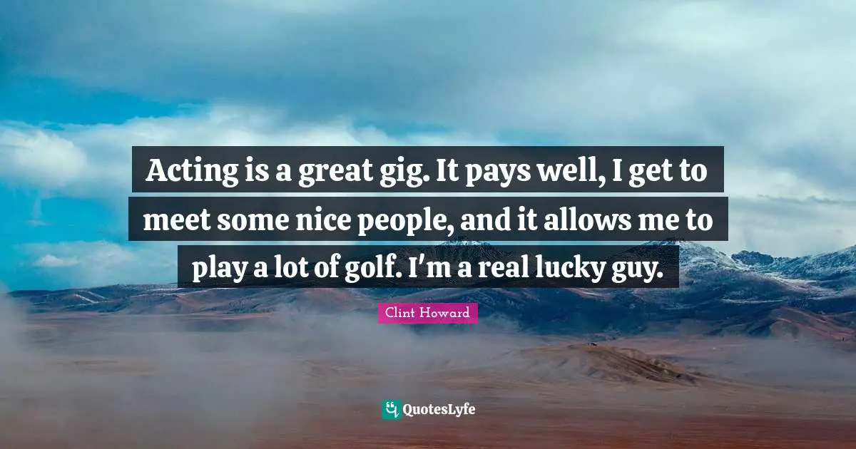 Acting is a great gig. It pays well, I get to meet some nice people, and it allows me to play a lot of golf. I'm a real lucky guy.