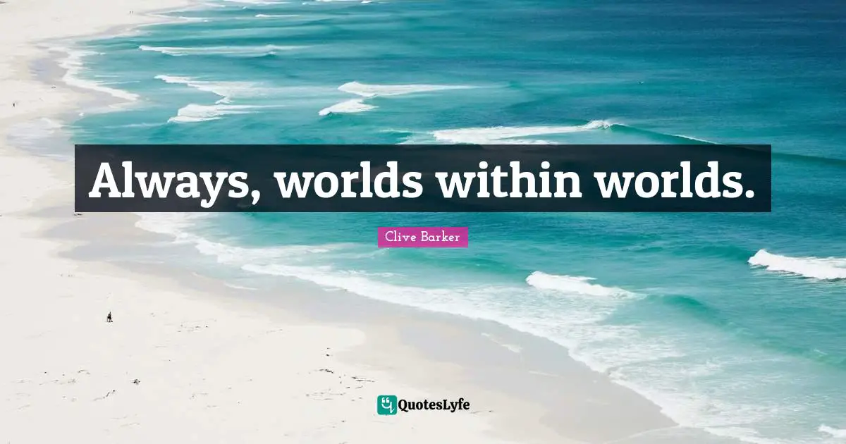 Always, worlds within worlds.