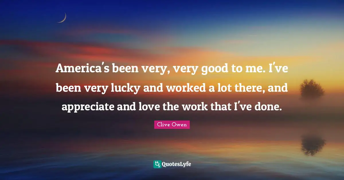 America's been very, very good to me. I've been very lucky and worked a lot there, and appreciate and love the work that I've done.