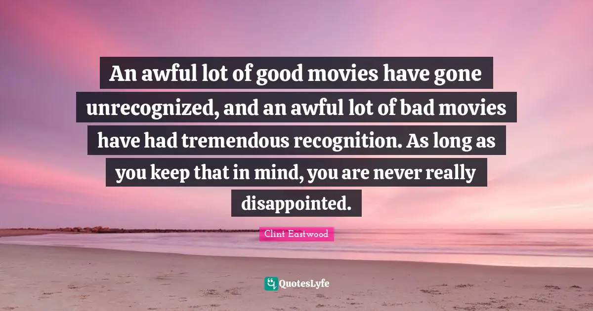 Movies Quotes: "An awful lot of good movies have gone unrecognized, and an awful lot of bad movies have had tremendous recognition. As long as you keep that in mind, you are never really disappointed."