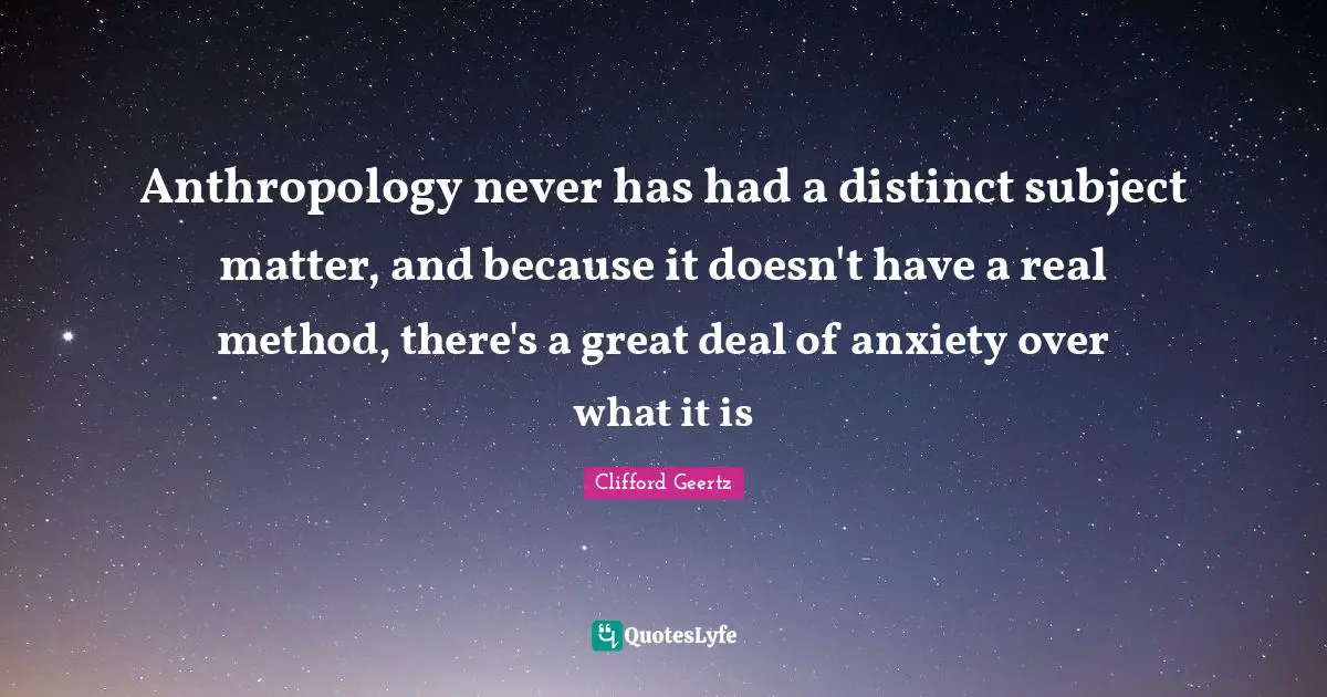 Anthropology never has had a distinct subject matter, and because it doesn't have a real method, there's a great deal of anxiety over what it is