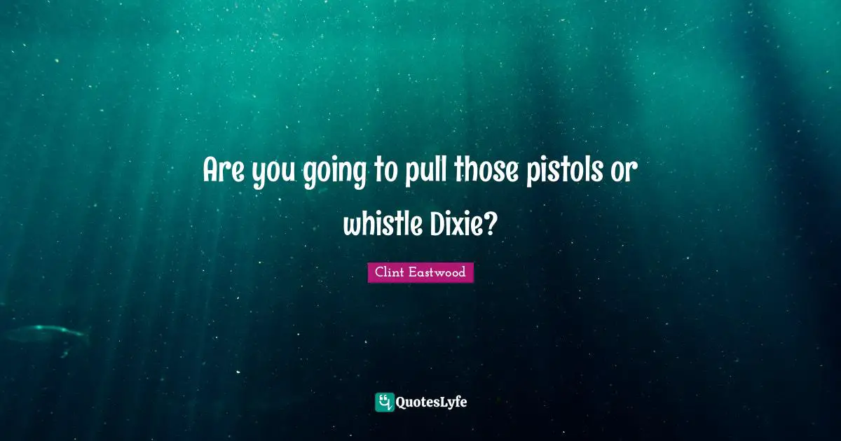 Are you going to pull those pistols or whistle Dixie?