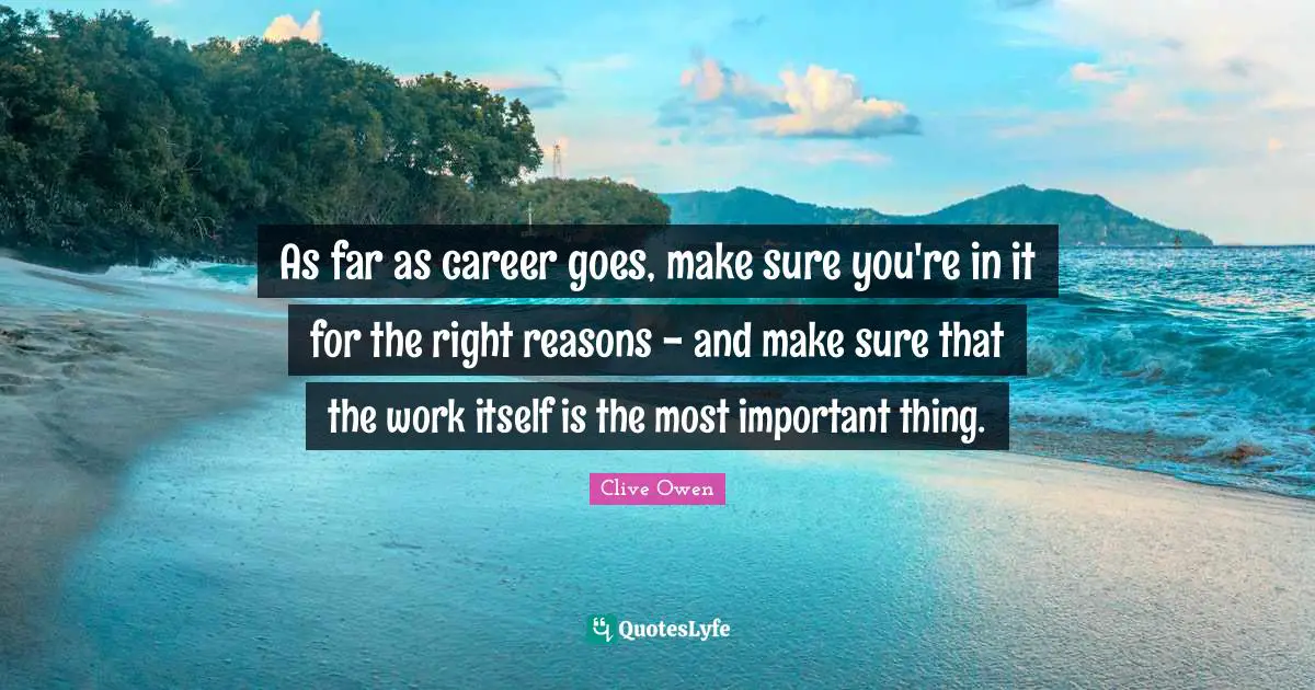 As far as career goes, make sure you're in it for the right reasons - and make sure that the work itself is the most important thing.