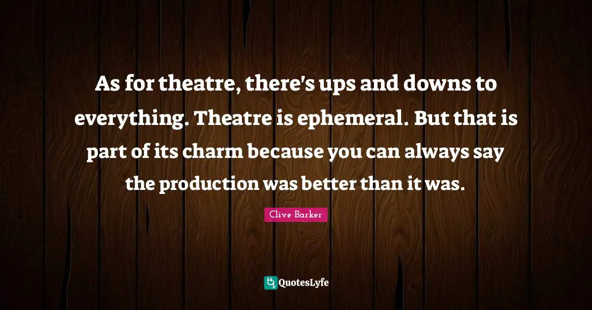 As for theatre, there's ups and downs to everything. Theatre is ephemeral. But that is part of its charm because you can always say the production was better than it was.