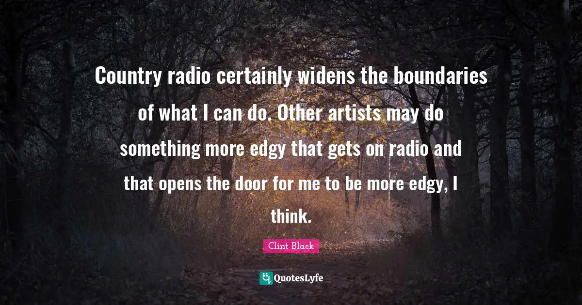 Country radio certainly widens the boundaries of what I can do. Other artists may do something more edgy that gets on radio and that opens the door for me to be more edgy, I think.