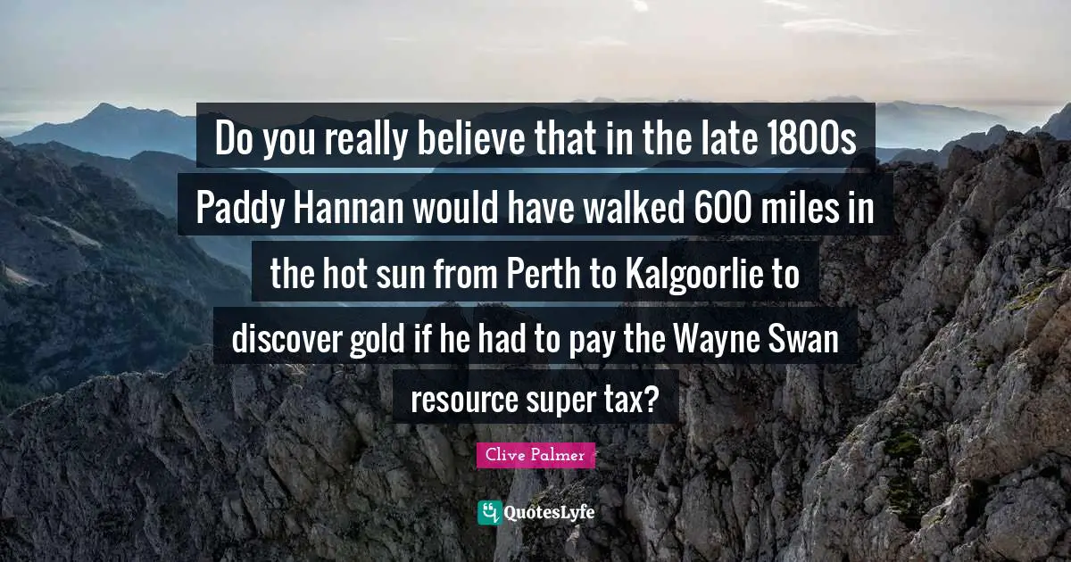 Do you really believe that in the late 1800s Paddy Hannan would have walked 600 miles in the hot sun from Perth to Kalgoorlie to discover gold if he had to pay the Wayne Swan resource super tax?