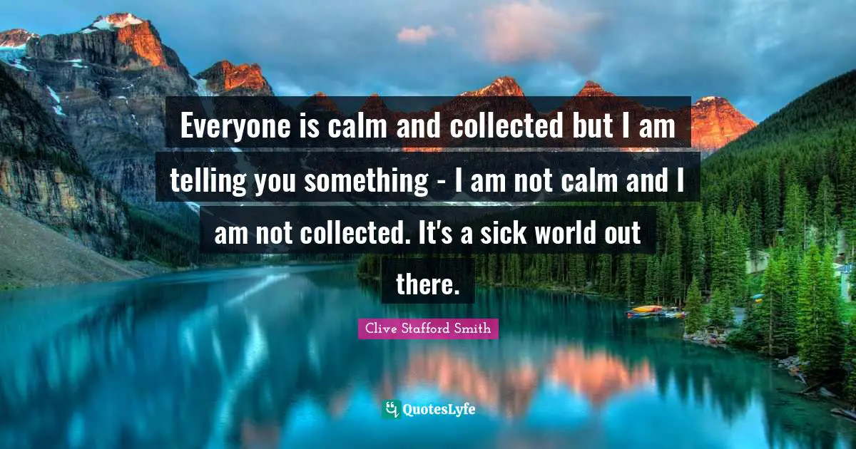 Everyone is calm and collected but I am telling you something - I am not calm and I am not collected. It's a sick world out there.