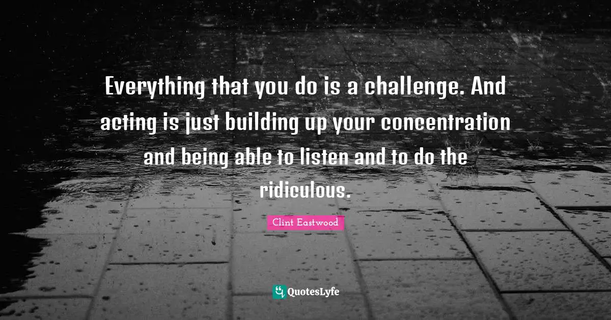 Everything that you do is a challenge. And acting is just building up your concentration and being able to listen and to do the ridiculous.