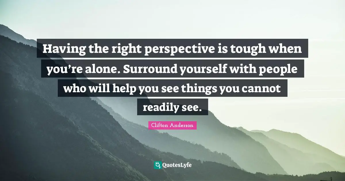Having the right perspective is tough when you’re alone. Surround yourself with people who will help you see things you cannot readily see.