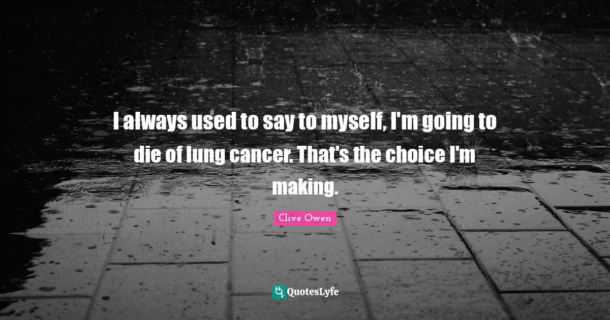 I always used to say to myself, I'm going to die of lung cancer. That's the choice I'm making.