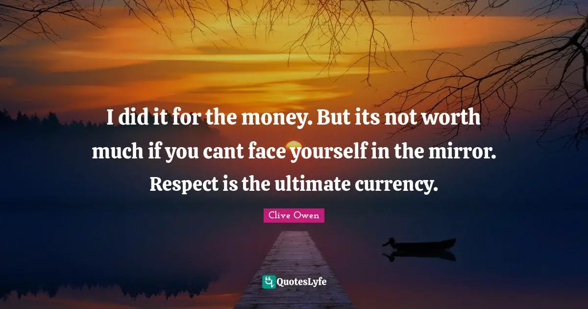 I did it for the money. But its not worth much if you cant face yourself in the mirror. Respect is the ultimate currency.