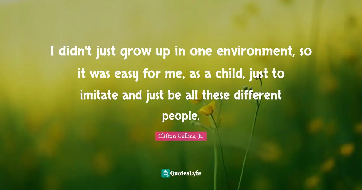 I didn't just grow up in one environment, so it was easy for me, as a child, just to imitate and just be all these different people.