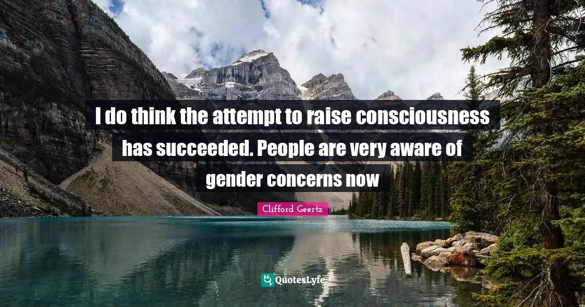 I do think the attempt to raise consciousness has succeeded. People are very aware of gender concerns now
