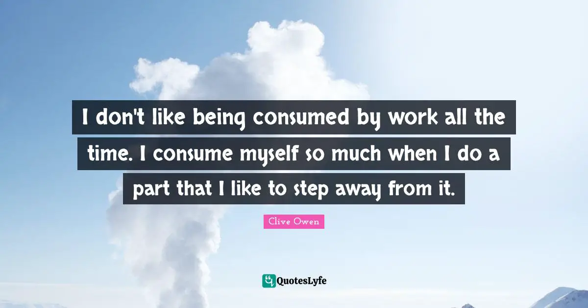 I don't like being consumed by work all the time. I consume myself so much when I do a part that I like to step away from it.