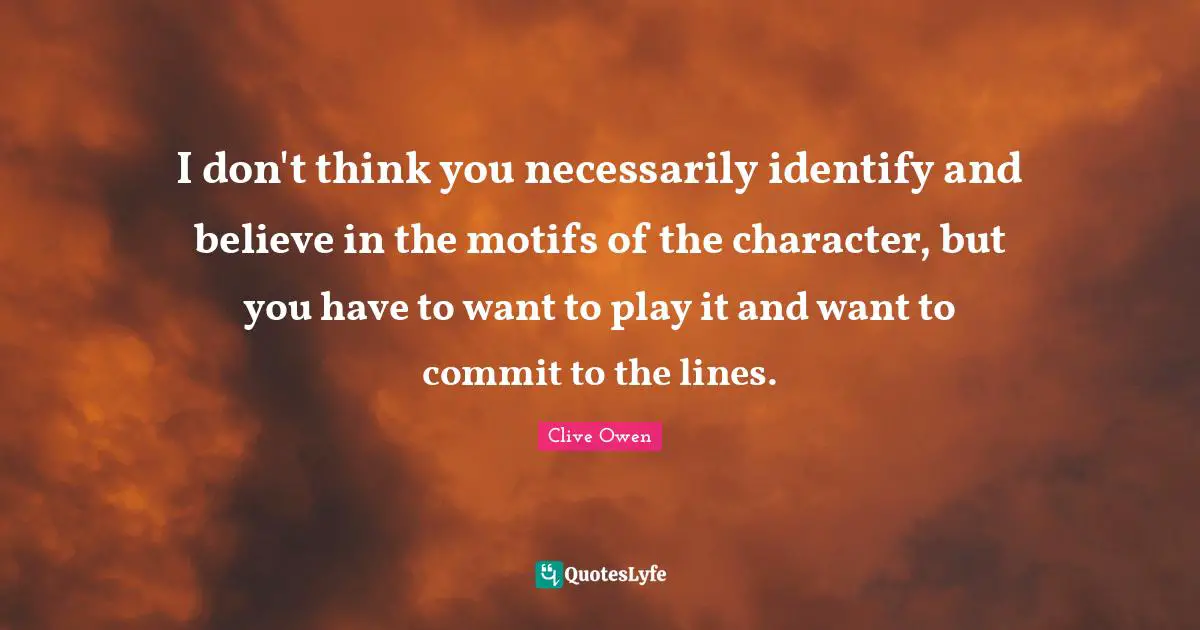 I don't think you necessarily identify and believe in the motifs of the character, but you have to want to play it and want to commit to the lines.