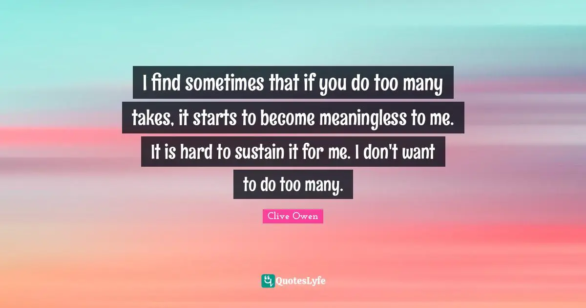I find sometimes that if you do too many takes, it starts to become meaningless to me. It is hard to sustain it for me. I don't want to do too many.