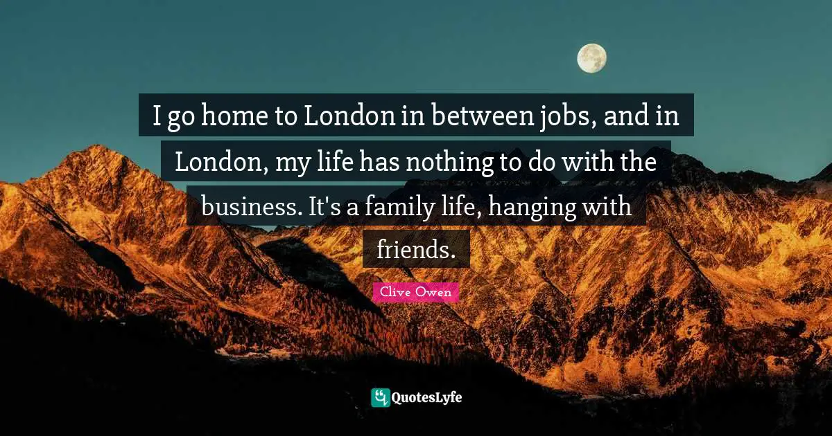 I go home to London in between jobs, and in London, my life has nothing to do with the business. It's a family life, hanging with friends.