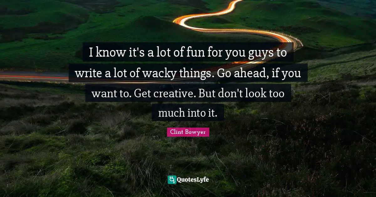 I know it's a lot of fun for you guys to write a lot of wacky things. Go ahead, if you want to. Get creative. But don't look too much into it.