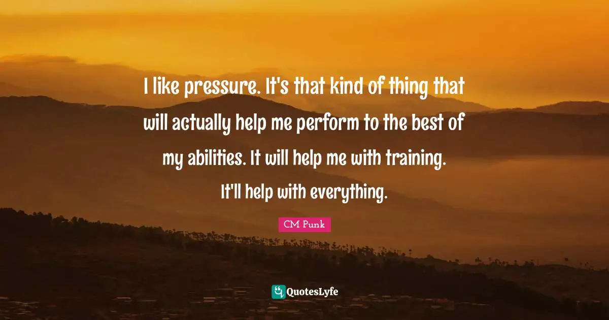 CM Punk Quotes: "I like pressure. It's that kind of thing that will actually help me perform to the best of my abilities. It will help me with training. It'll help with everything."