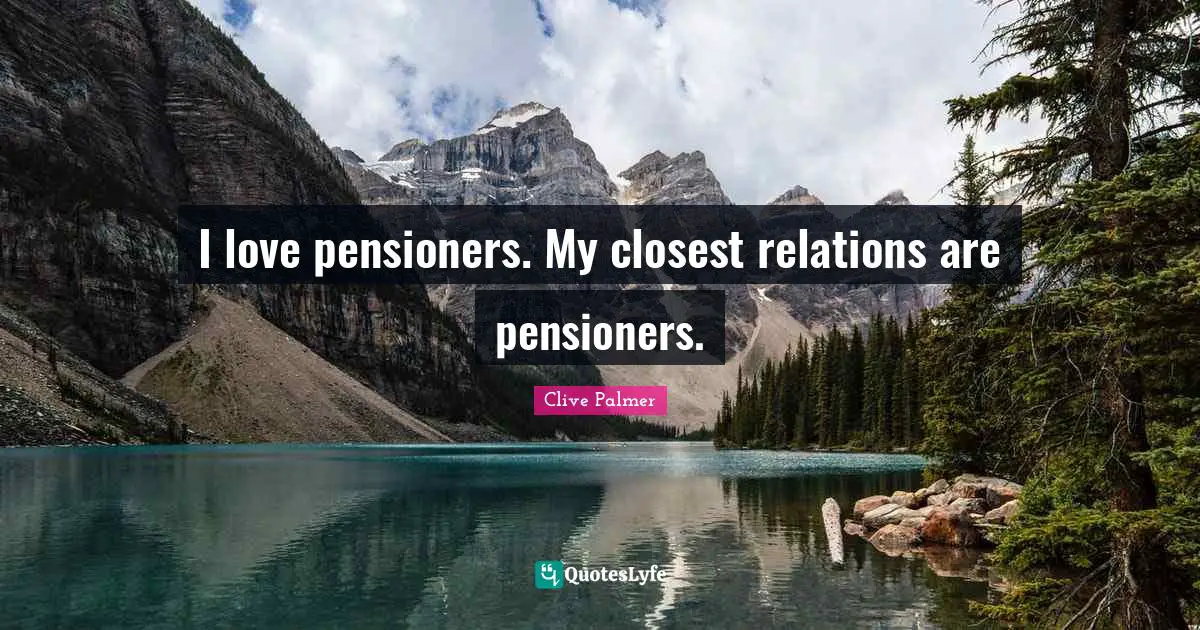 I love pensioners. My closest relations are pensioners.