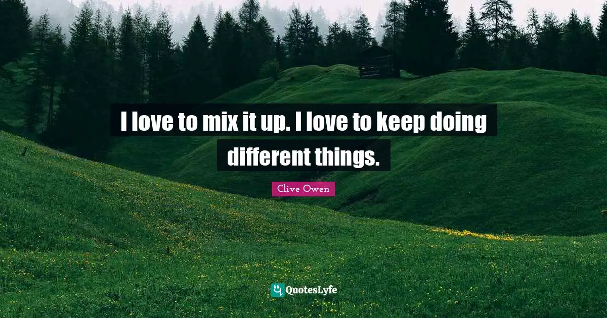 I love to mix it up. I love to keep doing different things.