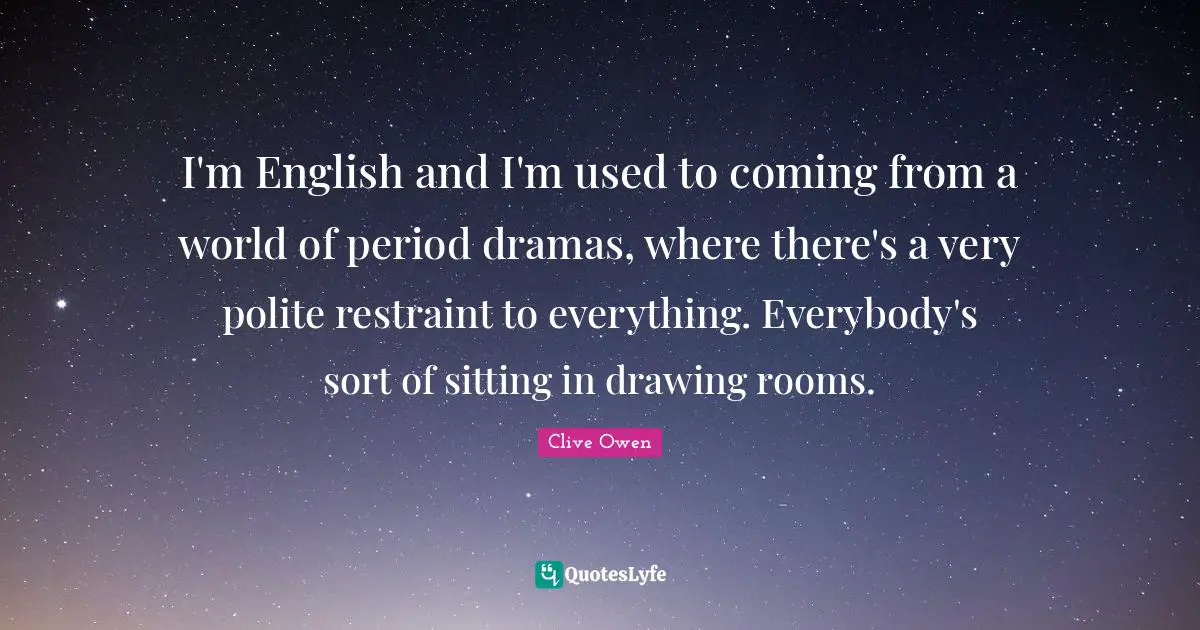 I'm English and I'm used to coming from a world of period dramas, where there's a very polite restraint to everything. Everybody's sort of sitting in drawing rooms.