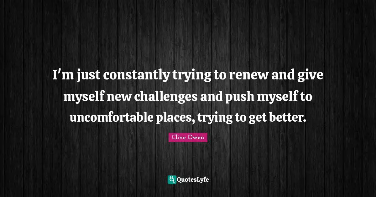 I'm just constantly trying to renew and give myself new challenges and push myself to uncomfortable places, trying to get better.