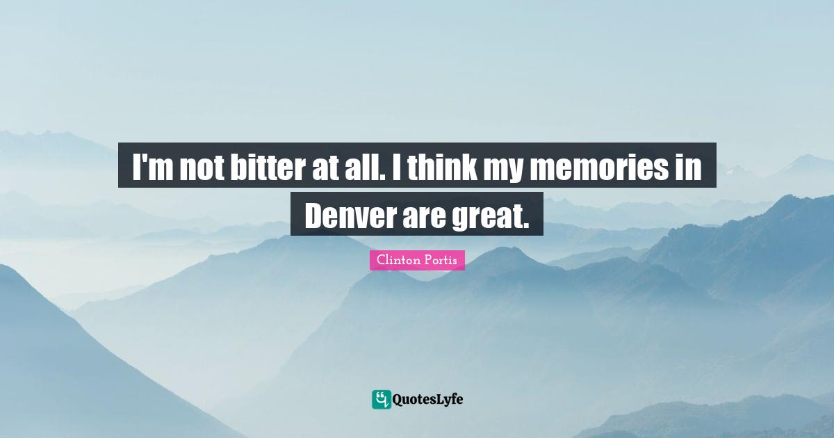 I'm not bitter at all. I think my memories in Denver are great.