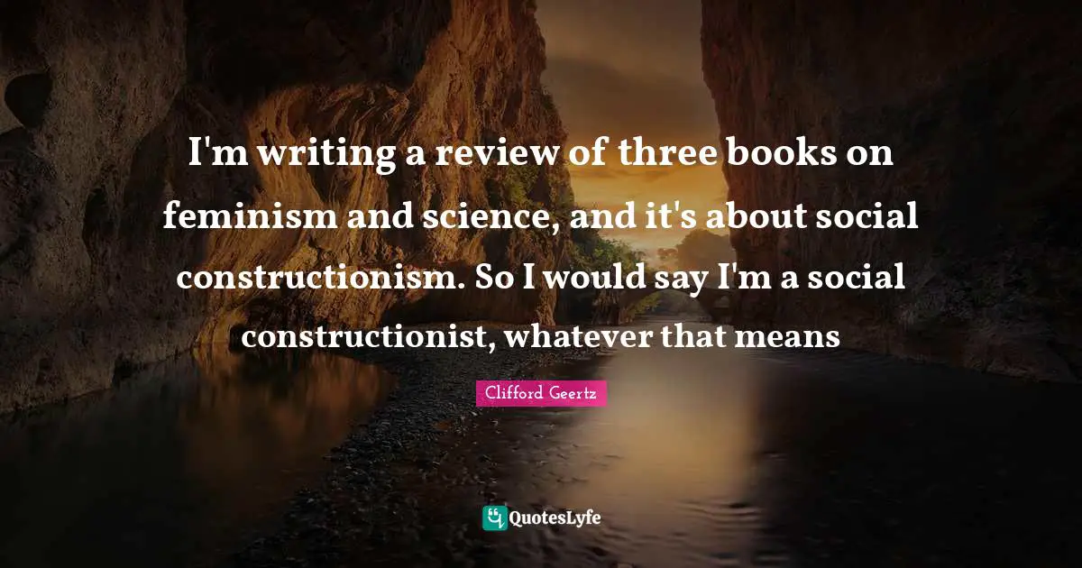 I'm writing a review of three books on feminism and science, and it's about social constructionism. So I would say I'm a social constructionist, whatever that means