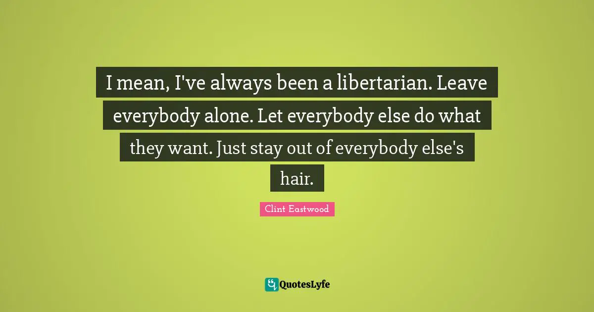 I mean, I've always been a libertarian. Leave everybody alone. Let everybody else do what they want. Just stay out of everybody else's hair.