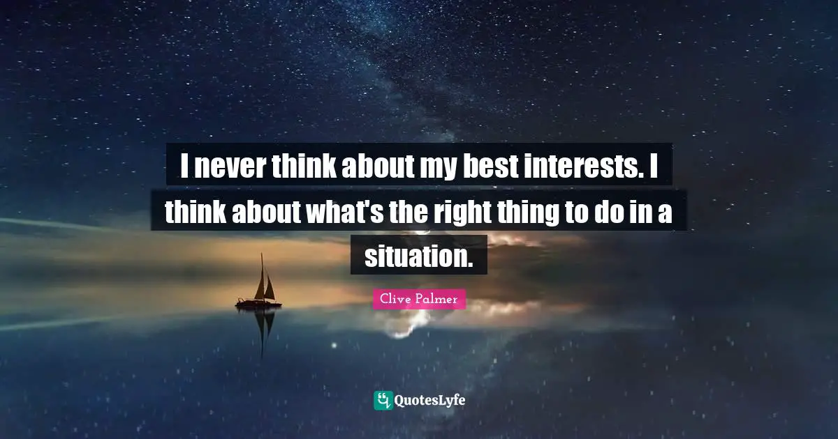 I never think about my best interests. I think about what's the right thing to do in a situation.