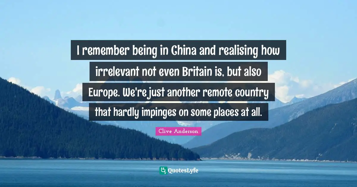 I remember being in China and realising how irrelevant not even Britain is, but also Europe. We're just another remote country that hardly impinges on some places at all.