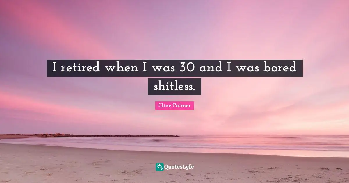 I retired when I was 30 and I was bored shitless.