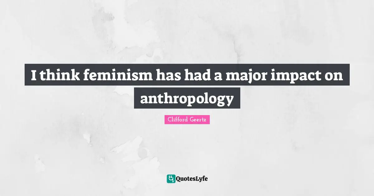 I think feminism has had a major impact on anthropology