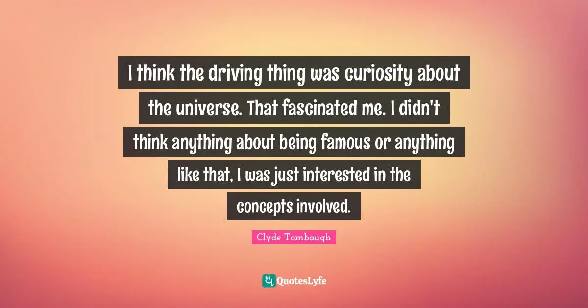 I think the driving thing was curiosity about the universe. That fascinated me. I didn't think anything about being famous or anything like that, I was just interested in the concepts involved.