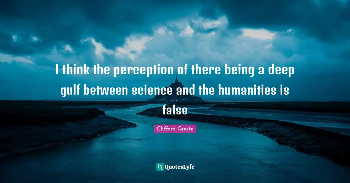 I think the perception of there being a deep gulf between science and the humanities is false
