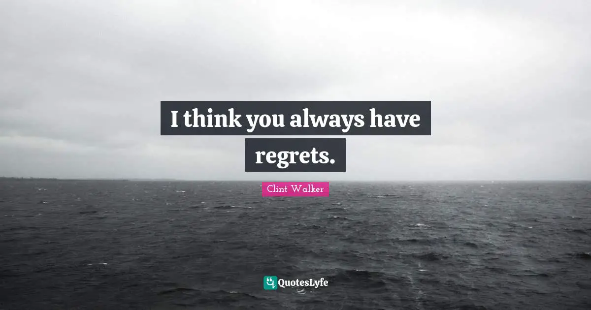 I think you always have regrets.