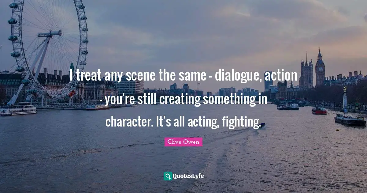 I treat any scene the same - dialogue, action - you're still creating something in character. It's all acting, fighting.