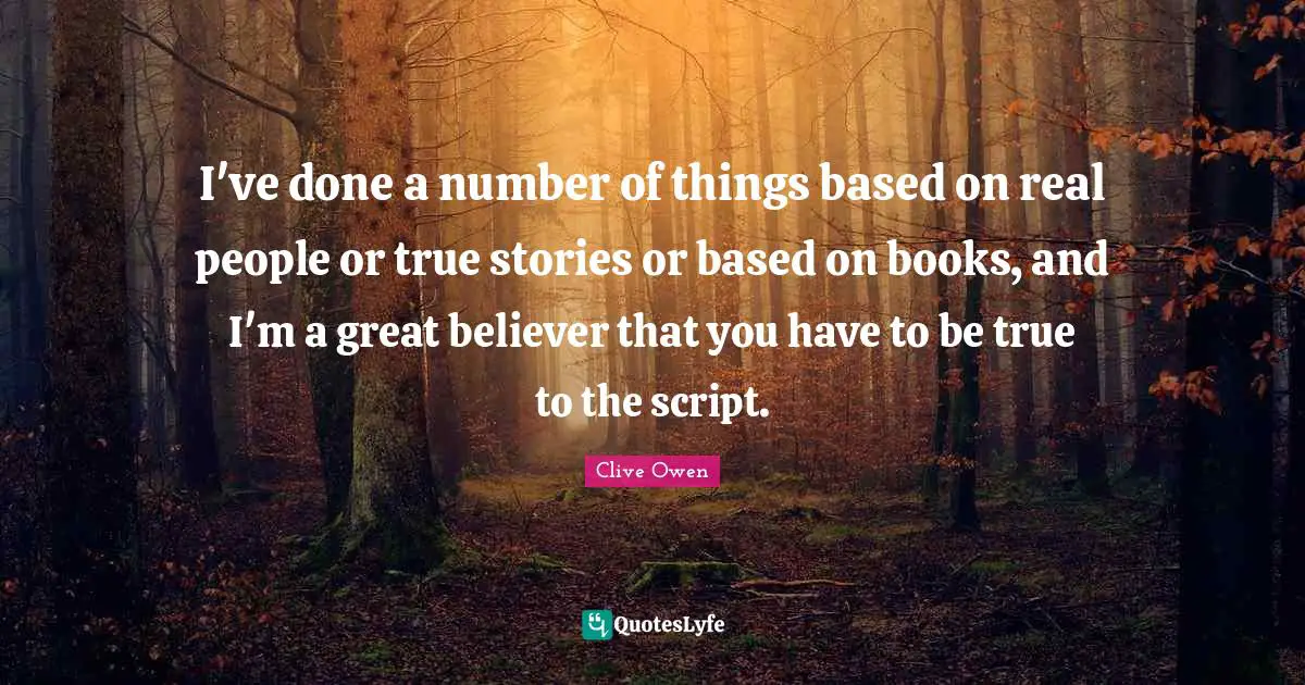 I've done a number of things based on real people or true stories or based on books, and I'm a great believer that you have to be true to the script.