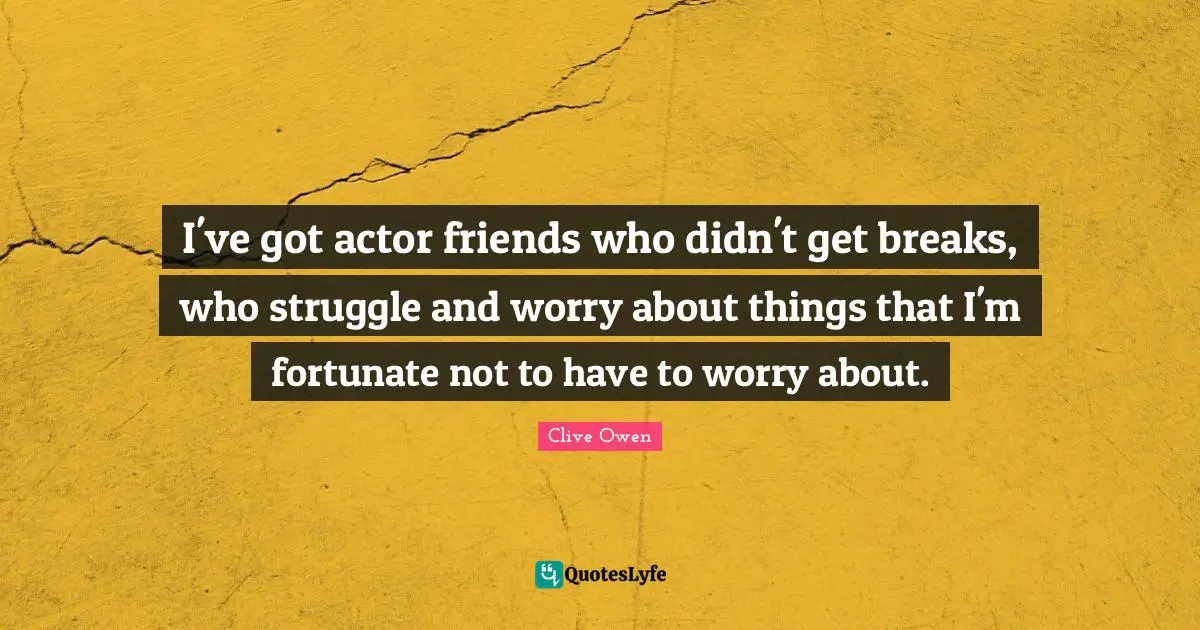 I've got actor friends who didn't get breaks, who struggle and worry about things that I'm fortunate not to have to worry about.