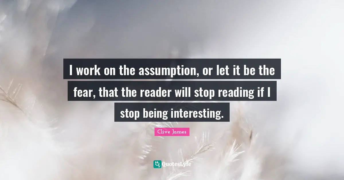 I work on the assumption, or let it be the fear, that the reader will stop reading if I stop being interesting.