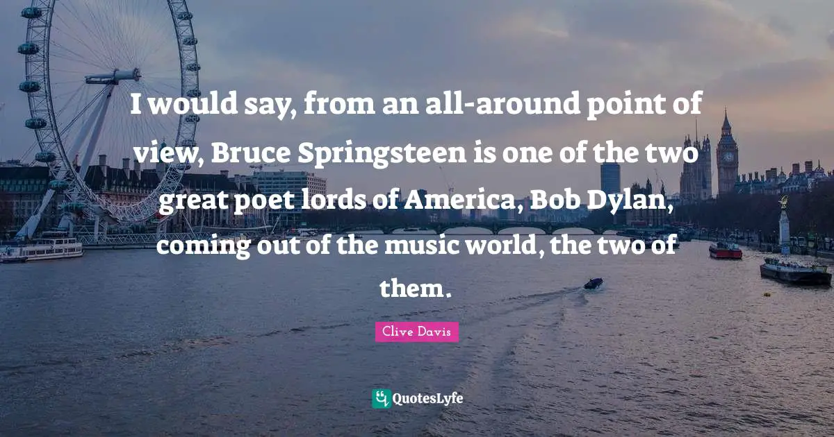 I would say, from an all-around point of view, Bruce Springsteen is one of the two great poet lords of America, Bob Dylan, coming out of the music world, the two of them.